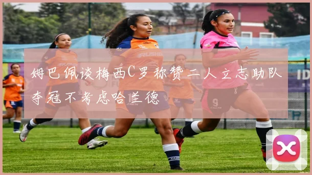 姆巴佩谈梅西C罗称赞二人立志助队夺冠不考虑哈兰德