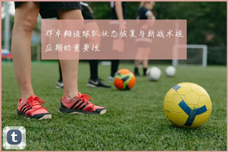 邓卓翔谈球队状态恢复与新战术适应期的重要性