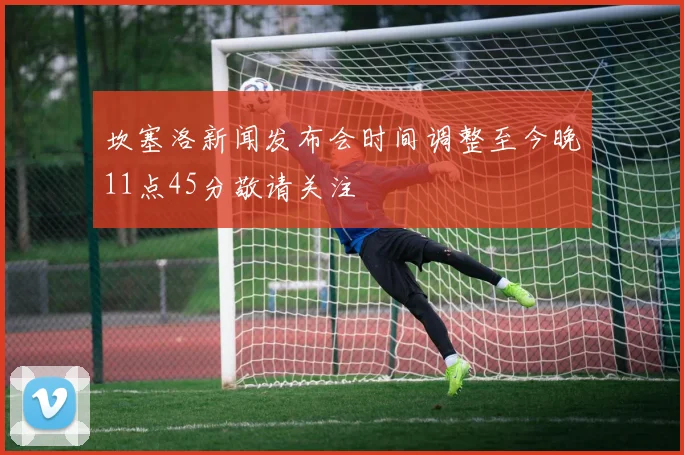 坎塞洛新闻发布会时间调整至今晚11点45分敬请关注