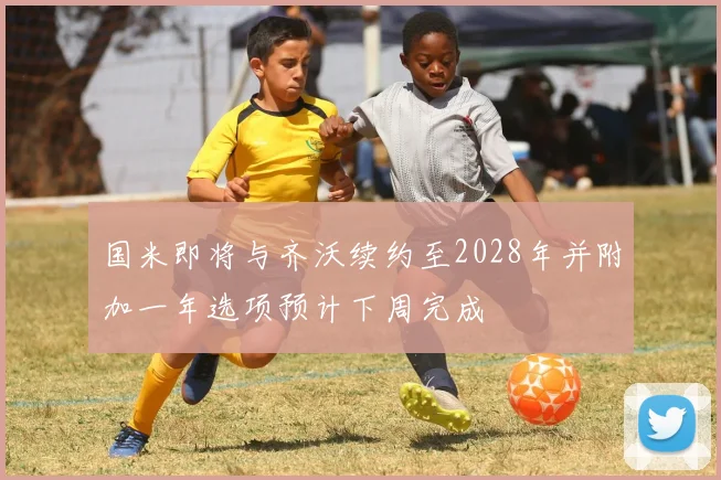 国米即将与齐沃续约至2028年并附加一年选项预计下周完成