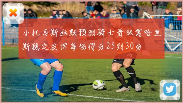 小托马斯幽默预测骑士晋级需哈里斯稳定发挥每场得分25到30分