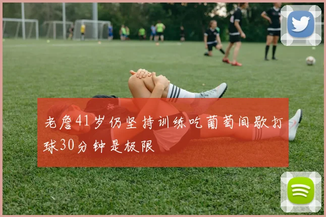 老詹41岁仍坚持训练吃葡萄间歇打球30分钟是极限