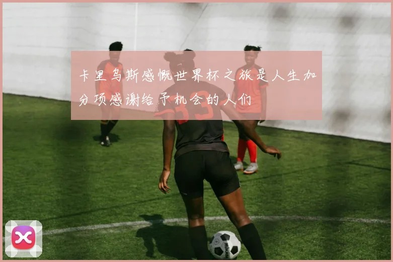 卡里乌斯感慨世界杯之旅是人生加分项感谢给予机会的人们