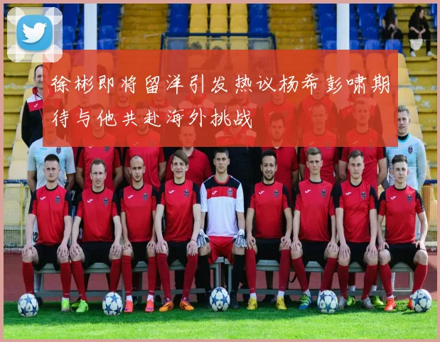 徐彬即将留洋引发热议杨希彭啸期待与他共赴海外挑战