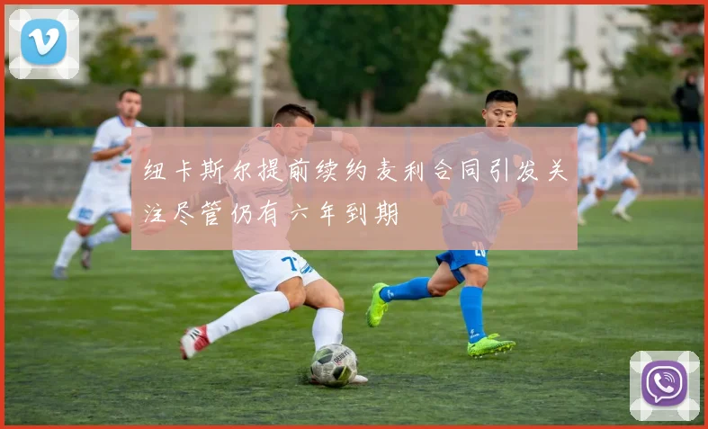 纽卡斯尔提前续约麦利合同引发关注尽管仍有六年到期