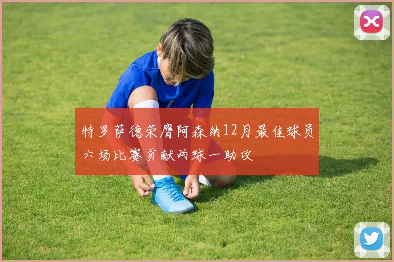 特罗萨德荣膺阿森纳12月最佳球员六场比赛贡献两球一助攻
