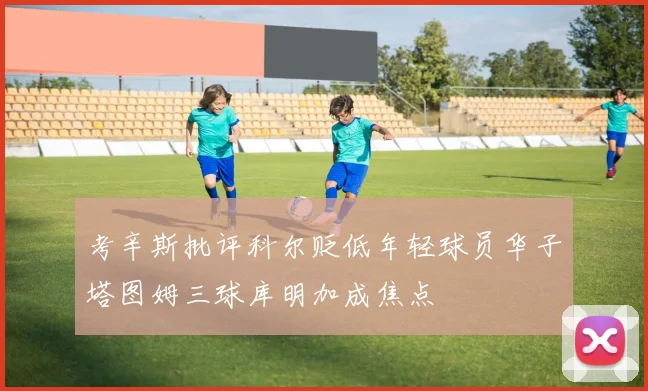 考辛斯批评科尔贬低年轻球员华子塔图姆三球库明加成焦点