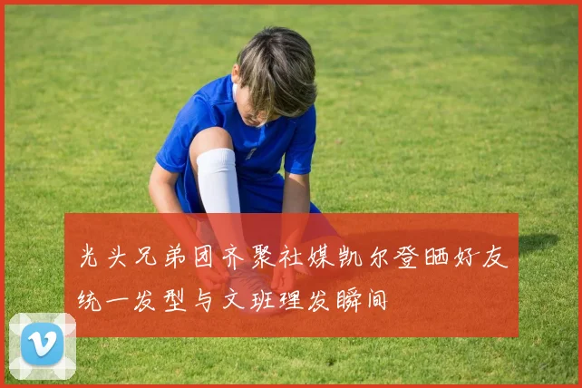 光头兄弟团齐聚社媒凯尔登晒好友统一发型与文班理发瞬间