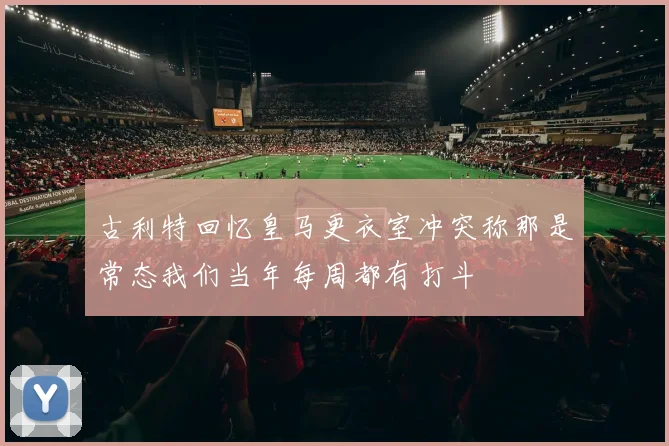 古利特回忆皇马更衣室冲突称那是常态我们当年每周都有打斗