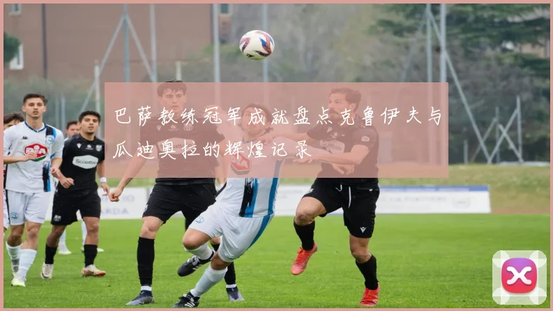 巴萨教练冠军成就盘点克鲁伊夫与瓜迪奥拉的辉煌记录