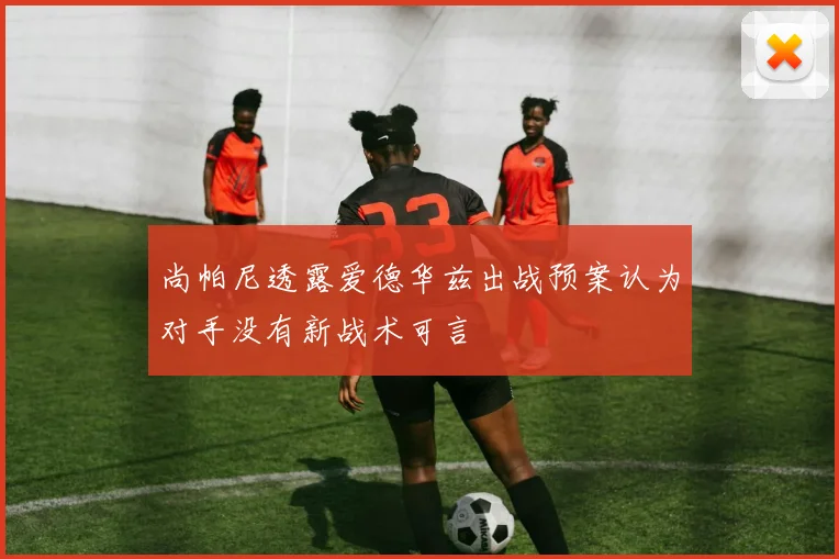 尚帕尼透露爱德华兹出战预案认为对手没有新战术可言