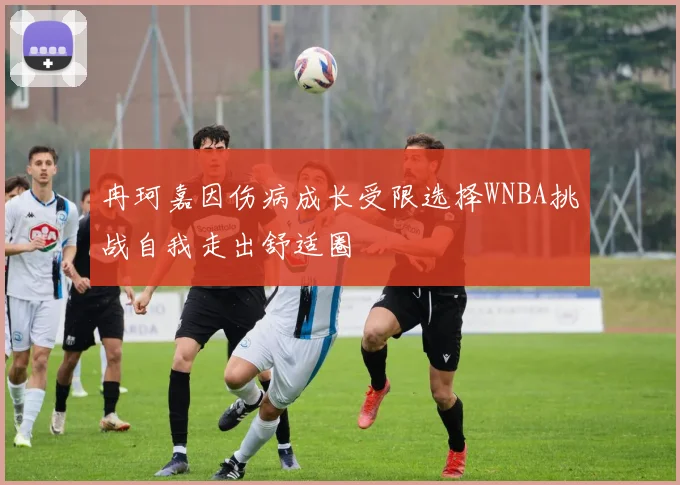 冉珂嘉因伤病成长受限选择WNBA挑战自我走出舒适圈