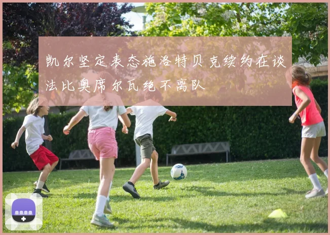 凯尔坚定表态施洛特贝克续约在谈法比奥席尔瓦绝不离队